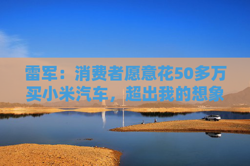 雷军：消费者愿意花50多万买小米汽车，超出我的想象
