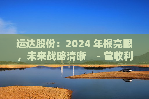 运达股份：2024 年报亮眼，未来战略清晰    - 营收利润双增，业务多点开花    - 运达股份 2024 年报 未来战略