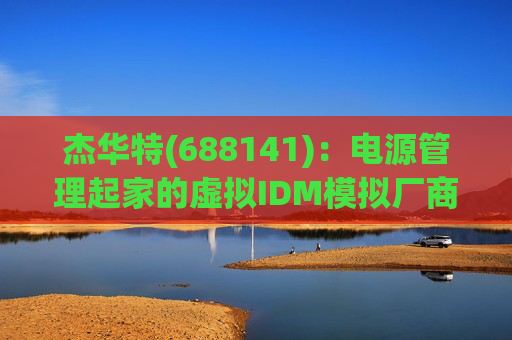 杰华特(688141):电源管理起家的虚拟IDM模拟厂商(模拟芯片系列之2) 第1张 杰华特(688141):电源管理起家的虚拟IDM模拟厂商(模拟芯片系列之2) 第1张