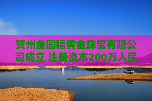 贺州金园福黄金珠宝有限公司成立 注册资本200万人民币