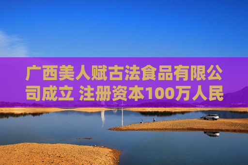 广西美人赋古法食品有限公司成立 注册资本100万人民币