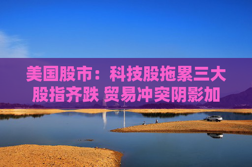 美国股市：科技股拖累三大股指齐跌 贸易冲突阴影加重经济疑虑