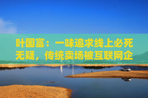 叶国富：一味追求线上必死无疑，传统卖场被互联网企业收购后结局有目共睹