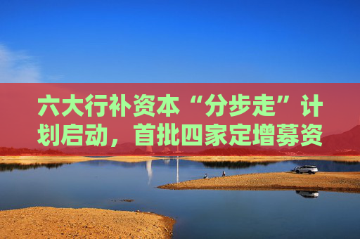 六大行补资本“分步走”计划启动，首批四家定增募资5200亿，财政部拟认购5000亿