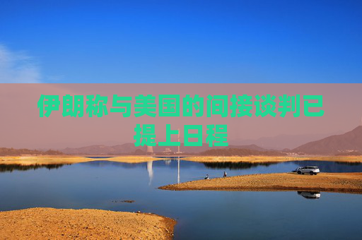伊朗称与美国的间接谈判已提上日程  第1张
