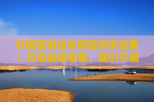 叶国富喊话永辉超市供应商：打造品质零售，我们不需要那么多垃圾产品
