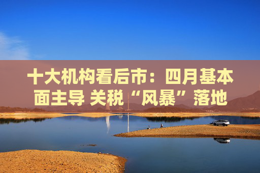 十大机构看后市：四月基本面主导 关税“风暴”落地后预计A股回暖  第1张