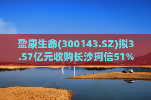 盈康生命(300143.SZ)拟3.57亿元收购长沙珂信51%股权