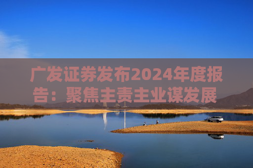 广发证券发布2024年度报告：聚焦主责主业谋发展 深耕“五篇大文章”展作为