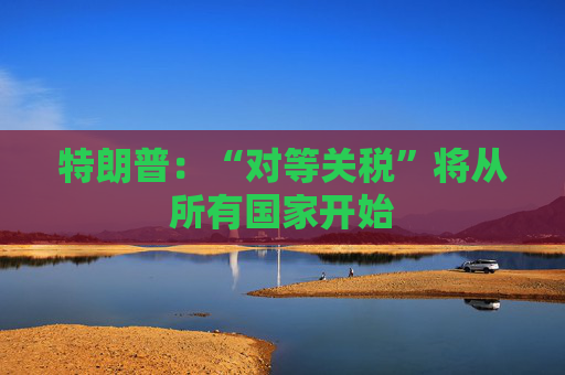 特朗普：“对等关税”将从所有国家开始  第1张