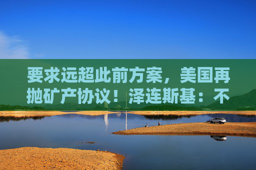 要求远超此前方案，美国再抛矿产协议！泽连斯基：不会将美军事支持视为债务！乌军：击退俄军进攻  第1张