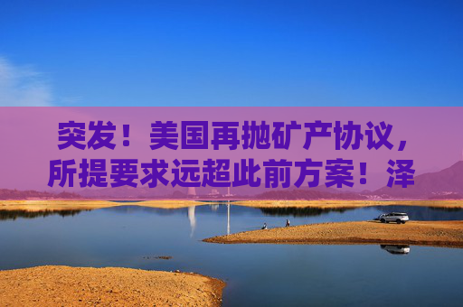 突发！美国再抛矿产协议，所提要求远超此前方案！泽连斯基发声