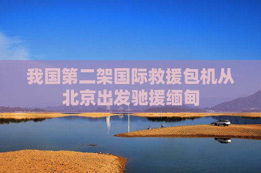 我国第二架国际救援包机从北京出发驰援缅甸
