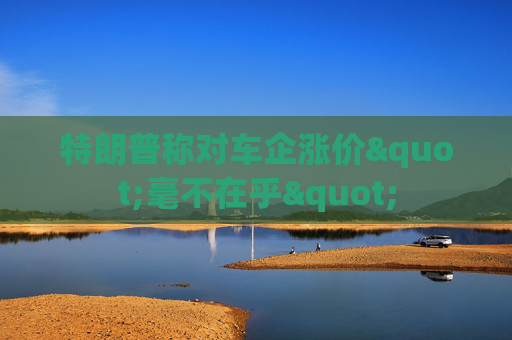 特朗普称对车企涨价"毫不在乎"