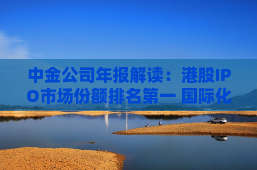 中金公司年报解读：港股IPO市场份额排名第一 国际化业务取得突破  第1张