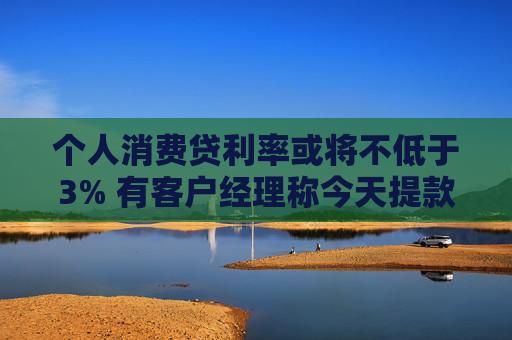 个人消费贷利率或将不低于3% 有客户经理称今天提款的人“格外多”