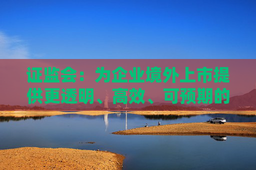 证监会：为企业境外上市提供更透明、高效、可预期的监管环境