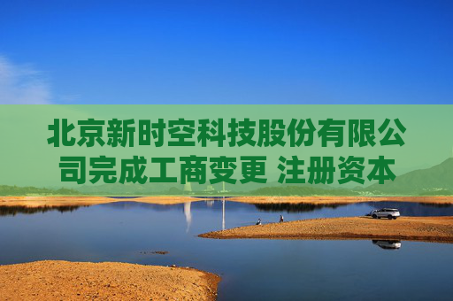 北京新时空科技股份有限公司完成工商变更 注册资本增至7089.4万元