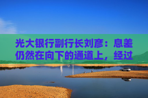 光大银行副行长刘彦：息差仍然在向下的通道上，经过测算今年息差的下降幅度会好于去年