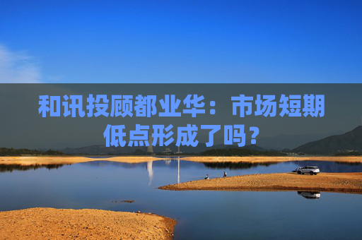 和讯投顾都业华：市场短期低点形成了吗？  第1张