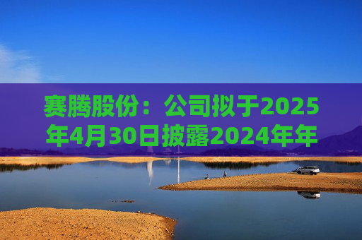 赛腾股份：公司拟于2025年4月30日披露2024年年度报告