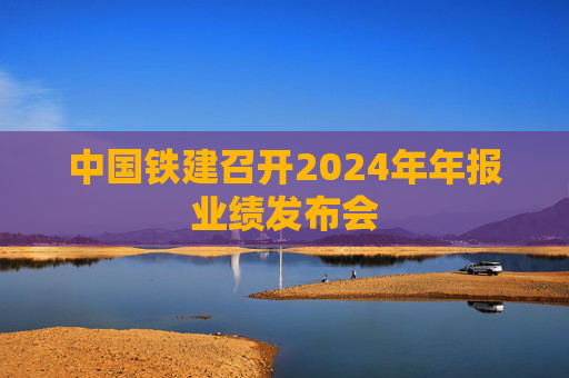 中国铁建召开2024年年报业绩发布会