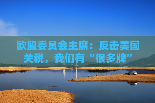欧盟委员会主席：反击美国关税，我们有“很多牌”
