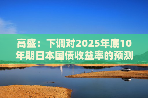 高盛：下调对2025年底10年期日本国债收益率的预测 以反映美国衰退风险  第1张