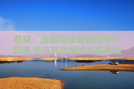 花旗：法国国债受勒庞事件影响 但与其他国债的差距或暂时不会进一步扩大