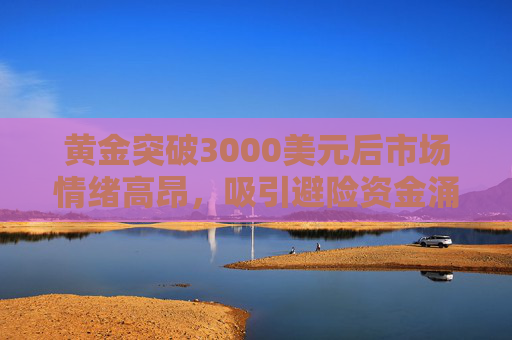 黄金突破3000美元后市场情绪高昂，吸引避险资金涌入
