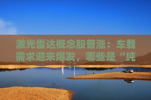 激光雷达概念股普涨：车载需求迎来爆发，哪些是“纯正”的车规级激光雷达产业链公司