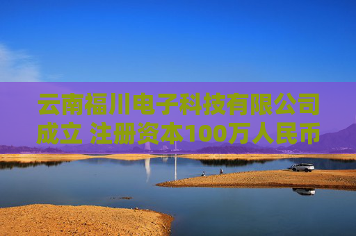 云南福川电子科技有限公司成立 注册资本100万人民币
