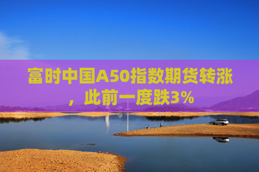 富时中国A50指数期货转涨，此前一度跌3%  第1张