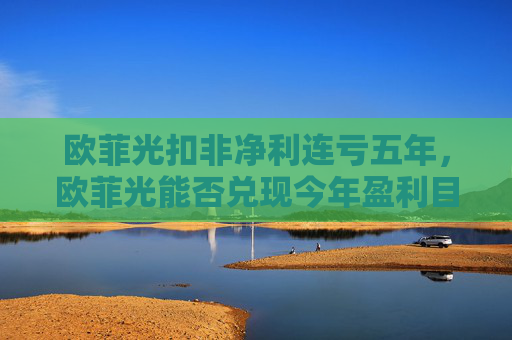 欧菲光扣非净利连亏五年，欧菲光能否兑现今年盈利目标？  第1张