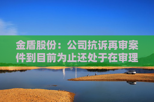 金盾股份：公司抗诉再审案件到目前为止还处于在审理状态  第1张