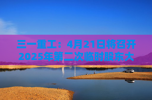 三一重工：4月21日将召开2025年第二次临时股东大会  第1张