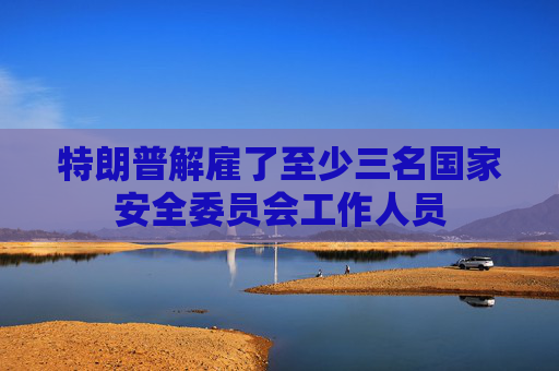 特朗普解雇了至少三名国家安全委员会工作人员