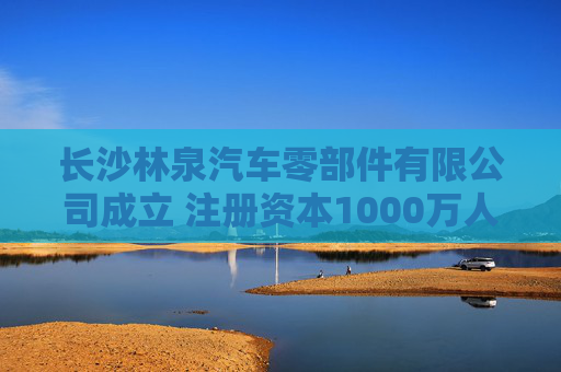 长沙林泉汽车零部件有限公司成立 注册资本1000万人民币