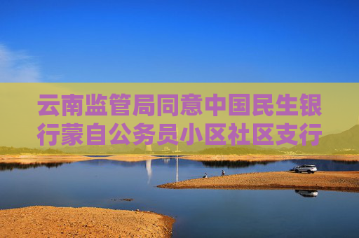 云南监管局同意中国民生银行蒙自公务员小区社区支行变更名称