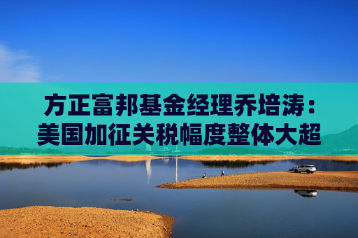 方正富邦基金经理乔培涛：美国加征关税幅度整体大超预期 高股息板块有望阶段性受益  第1张