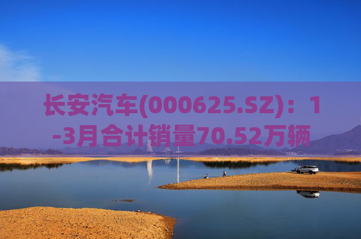 长安汽车(000625.SZ)：1-3月合计销量70.52万辆  第1张