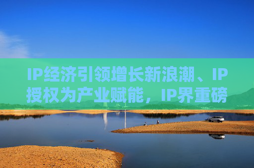 IP经济引领增长新浪潮、IP授权为产业赋能，IP界重磅活动5月登场