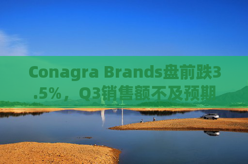 Conagra Brands盘前跌3.5%，Q3销售额不及预期