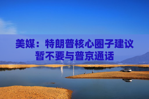 美媒：特朗普核心圈子建议暂不要与普京通话  第1张