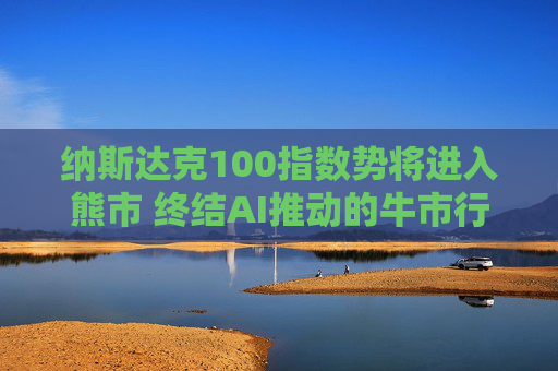 纳斯达克100指数势将进入熊市 终结AI推动的牛市行情