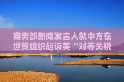 商务部新闻发言人就中方在世贸组织起诉美“对等关税”措施答记者问