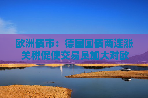 欧洲债市：德国国债两连涨 关税促使交易员加大对欧洲央行的降息押注