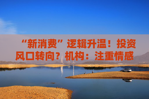 “新消费”逻辑升温！投资风口转向？机构：注重情感满足，Z世代成为消费主力，长期看好消费升级机会