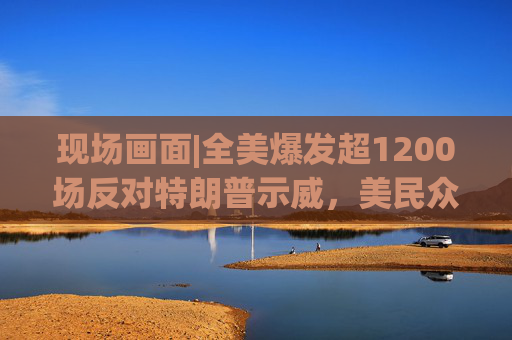 现场画面|全美爆发超1200场反对特朗普示威，美民众：都怪特朗普