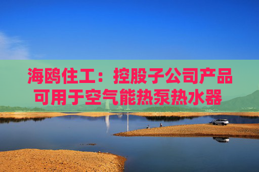 海鸥住工：控股子公司产品可用于空气能热泵热水器 收入占比极低